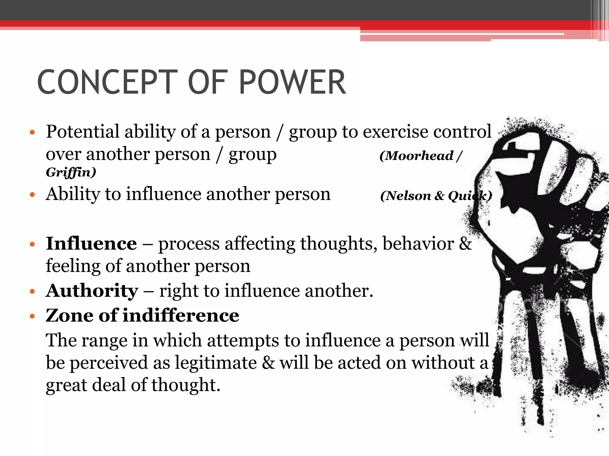 CONCEPT OF POWER
• Potential ability of a person / group to exercise control
  over another person / group                (Moorhead /
  Griffin)
• Ability to influence another person       (Nelson & Quick)


• Influence – process affecting thoughts, behavior &
  feeling of another person
• Authority – right to influence another.
• Zone of indifference
  The range in which attempts to influence a person will
  be perceived as legitimate & will be acted on without a
  great deal of thought.
 