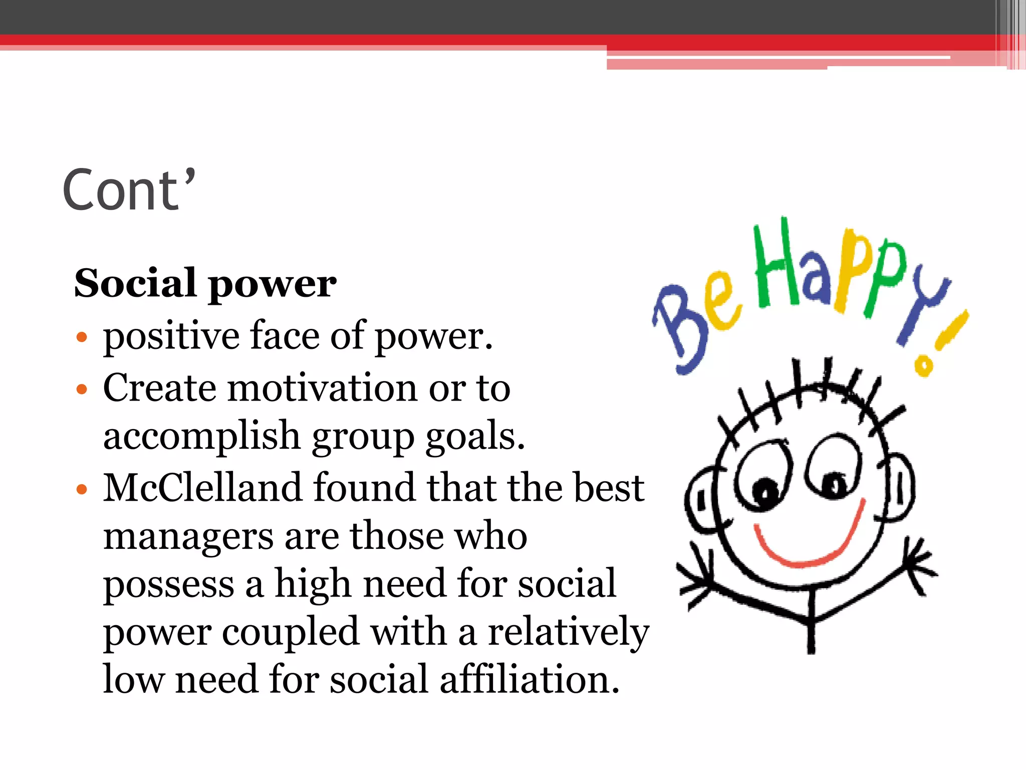 Cont’
Social power
• positive face of power.
• Create motivation or to
  accomplish group goals.
• McClelland found that the best
  managers are those who
  possess a high need for social
  power coupled with a relatively
  low need for social affiliation.
 