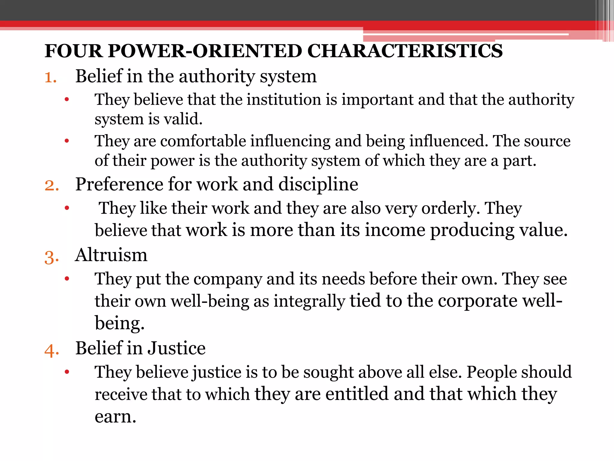 FOUR POWER-ORIENTED CHARACTERISTICS
1. Belief in the authority system
  •   They believe that the institution is important and that the authority
      system is valid.
  •   They are comfortable influencing and being influenced. The source
      of their power is the authority system of which they are a part.
2. Preference for work and discipline
  •   They like their work and they are also very orderly. They
      believe that work is more than its income producing value.
3. Altruism
  •   They put the company and its needs before their own. They see
      their own well-being as integrally tied to the corporate well-
     being.
4. Belief in Justice
  •   They believe justice is to be sought above all else. People should
      receive that to which they are entitled and that which they
      earn.
 
