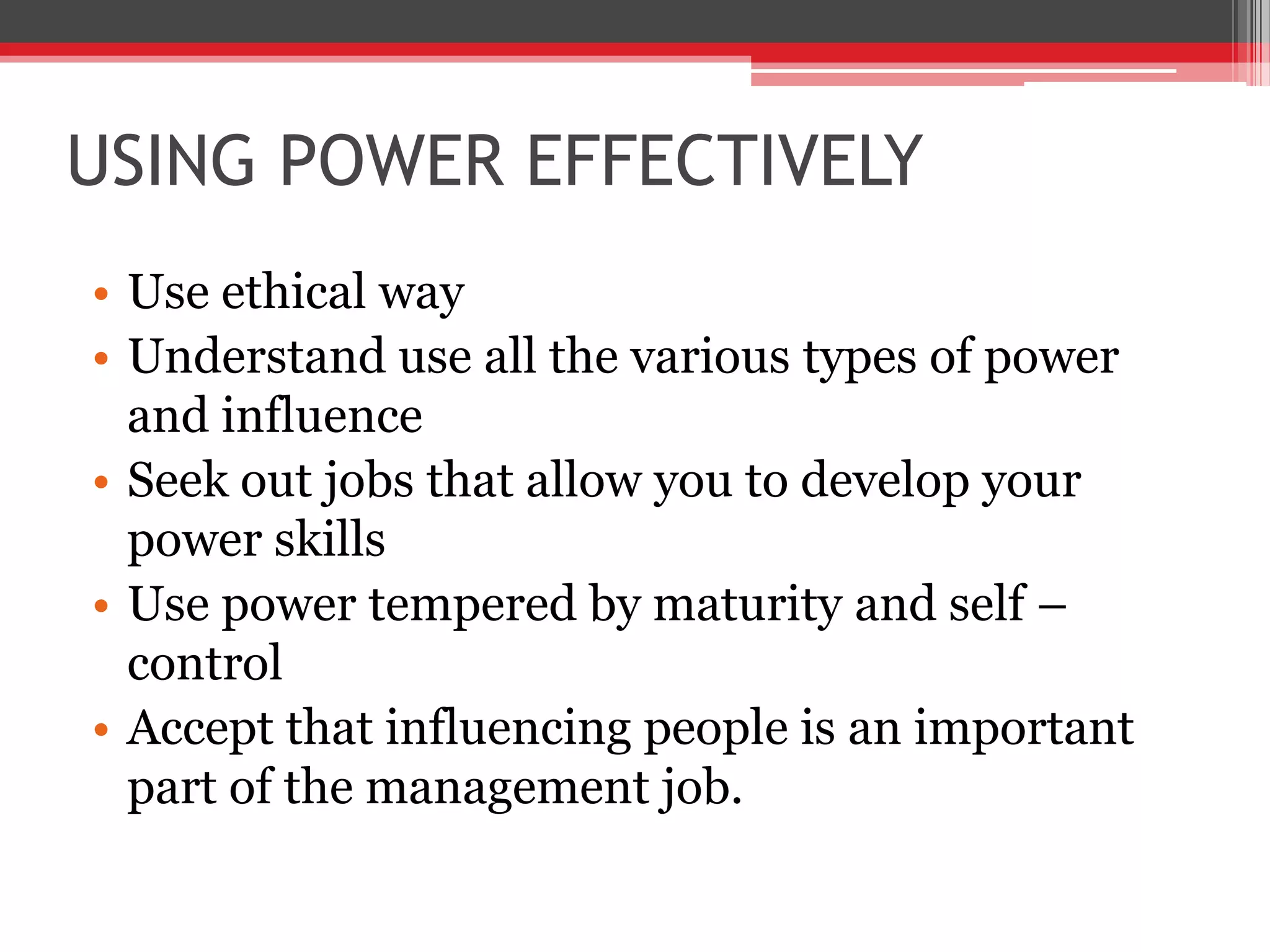 USING POWER EFFECTIVELY
• Use ethical way
• Understand use all the various types of power
  and influence
• Seek out jobs that allow you to develop your
  power skills
• Use power tempered by maturity and self –
  control
• Accept that influencing people is an important
  part of the management job.
 