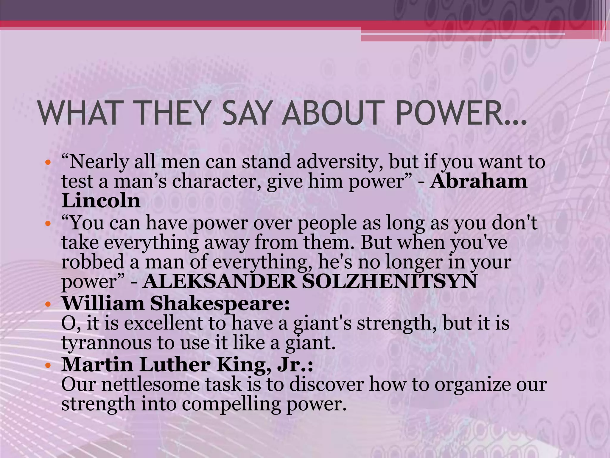 WHAT THEY SAY ABOUT POWER…
• “Nearly all men can stand adversity, but if you want to
  test a man’s character, give him power” - Abraham
  Lincoln
• “You can have power over people as long as you don't
  take everything away from them. But when you've
  robbed a man of everything, he's no longer in your
  power” - ALEKSANDER SOLZHENITSYN
• William Shakespeare:
  O, it is excellent to have a giant's strength, but it is
  tyrannous to use it like a giant.
• Martin Luther King, Jr.:
  Our nettlesome task is to discover how to organize our
  strength into compelling power.
 