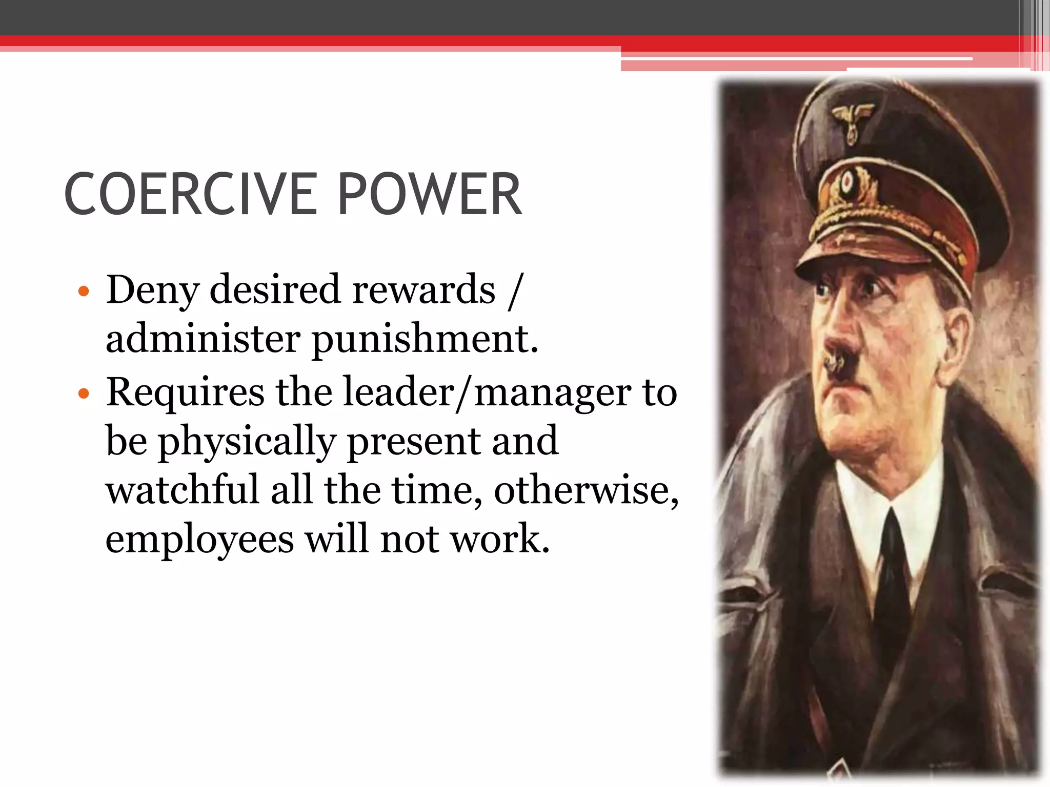 COERCIVE POWER
• Deny desired rewards /
  administer punishment.
• Requires the leader/manager to
  be physically present and
  watchful all the time, otherwise,
  employees will not work.
 