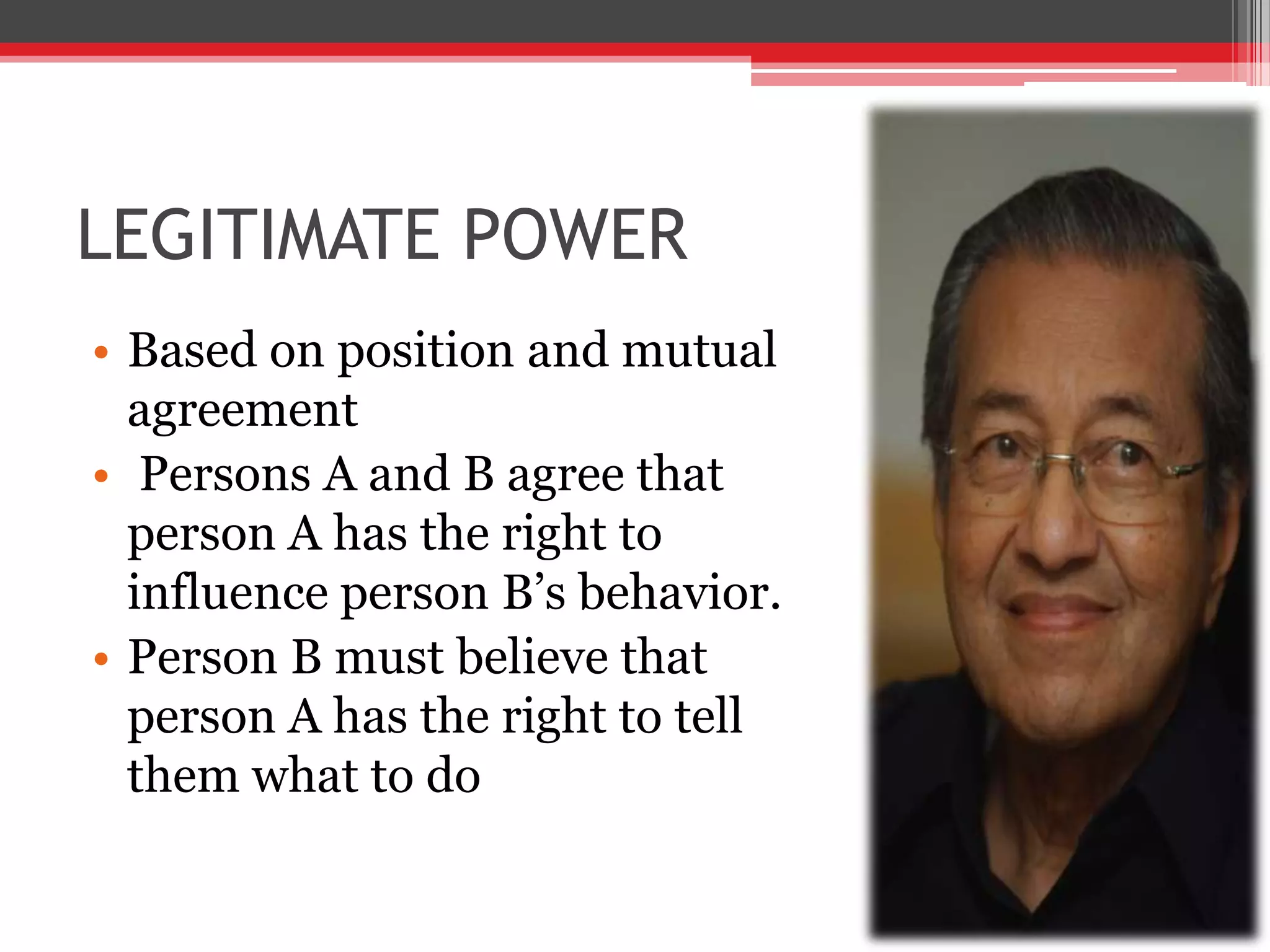 LEGITIMATE POWER
• Based on position and mutual
  agreement
• Persons A and B agree that
  person A has the right to
  influence person B’s behavior.
• Person B must believe that
  person A has the right to tell
  them what to do
 