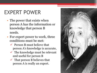 EXPERT POWER
• The power that exists when
  person A has the information or
  knowledge that person B
  needs.
• For expert power to work, three
  conditions must be met:
   Person B must believe that
   person A’s knowledge is accurate,
   The knowledge must be relevant
   and useful for person B
   That person B believes that
   person A is really an expert.
 