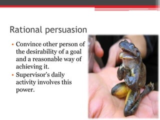 Rational persuasion
• Convince other person of
  the desirability of a goal
  and a reasonable way of
  achieving it.
• Supervisor’s daily
  activity involves this
  power.
 