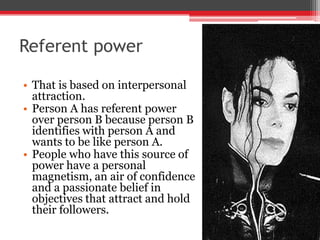 Referent power

• That is based on interpersonal
  attraction.
• Person A has referent power
  over person B because person B
  identifies with person A and
  wants to be like person A.
• People who have this source of
  power have a personal
  magnetism, an air of confidence
  and a passionate belief in
  objectives that attract and hold
  their followers.
 