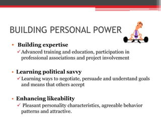 BUILDING PERSONAL POWER
• Building expertise
  Advanced training and education, participation in
   professional associations and project involvement

• Learning political savvy
  Learning ways to negotiate, persuade and understand goals
   and means that others accept

• Enhancing likeability
  Pleasant personality characteristics, agreeable behavior
  patterns and attractive.
 