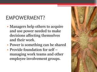 EMPOWERMENT?
• Managers help others to acquire
  and use power needed to make
  decisions affecting themselves
  and their work.
• Power is something can be shared
• Provide foundation for self –
  managing work teams and other
  employee involvement groups.
 