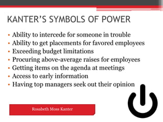 KANTER’S SYMBOLS OF POWER
•   Ability to intercede for someone in trouble
•   Ability to get placements for favored employees
•   Exceeding budget limitations
•   Procuring above-average raises for employees
•   Getting items on the agenda at meetings
•   Access to early information
•   Having top managers seek out their opinion


          Rosabeth Moss Kanter
 