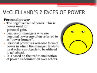 McCLELLAND’S 2 FACES OF POWER
Personal power
• The negative face of power. This is
  power used for
  personal gain.
• Leaders or managers who use
  personal power are often referred to
  as “power hungry”.
• Personal power is a win-lose form of
  power in which the manager tends to
  treat others as objects to be utilized
  to get ahead.
• It is based on the traditional notion
  of power as domination over others.
 