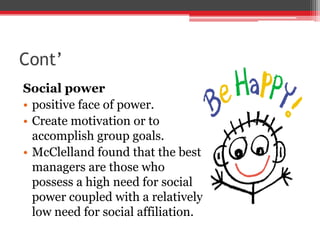 Cont’
Social power
• positive face of power.
• Create motivation or to
  accomplish group goals.
• McClelland found that the best
  managers are those who
  possess a high need for social
  power coupled with a relatively
  low need for social affiliation.
 