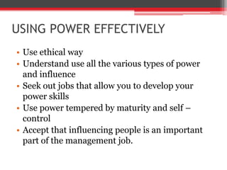 USING POWER EFFECTIVELY
• Use ethical way
• Understand use all the various types of power
  and influence
• Seek out jobs that allow you to develop your
  power skills
• Use power tempered by maturity and self –
  control
• Accept that influencing people is an important
  part of the management job.
 