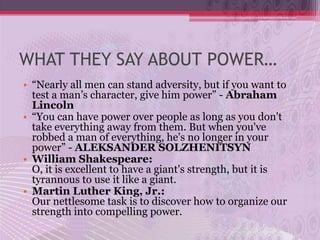 WHAT THEY SAY ABOUT POWER…
• “Nearly all men can stand adversity, but if you want to
  test a man’s character, give him power” - Abraham
  Lincoln
• “You can have power over people as long as you don't
  take everything away from them. But when you've
  robbed a man of everything, he's no longer in your
  power” - ALEKSANDER SOLZHENITSYN
• William Shakespeare:
  O, it is excellent to have a giant's strength, but it is
  tyrannous to use it like a giant.
• Martin Luther King, Jr.:
  Our nettlesome task is to discover how to organize our
  strength into compelling power.
 