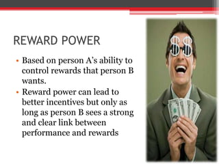 REWARD POWER
• Based on person A’s ability to
  control rewards that person B
  wants.
• Reward power can lead to
  better incentives but only as
  long as person B sees a strong
  and clear link between
  performance and rewards
 