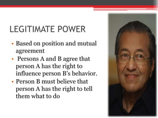 LEGITIMATE POWER
• Based on position and mutual
  agreement
• Persons A and B agree that
  person A has the right to
  influence person B’s behavior.
• Person B must believe that
  person A has the right to tell
  them what to do
 