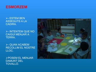 ESMORZEM - ESTEM BEN ASSEGUTS A LA CADIRA. - INTENTEM QUE NO CAIGUI MENJAR A TERRA. - QUAN ACABEM RECOLLIM EL NOSTRE LLOC. POSEM EL MENJAR DAMUNT DEL TOVALLÓ. 