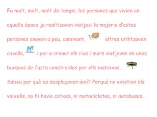 Fa molt, molt, molt de temps, les persones que vivien en aquella època ja realitzaven viatjes: la majoria d’estes persones anaven a peu, caminant,  altres utilitzaven cavalls,   i per a creuar els rius i mars viatjaven en unes barques de fusta construïdes per ells mateixos. Sabeu per què es desplaçaven així? Perquè no existien els vaixells, no hi havia cotxes, ni motocicletes, ni autobusos…   