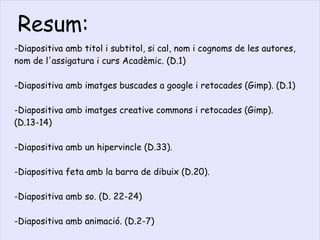 -Diapositiva amb titol i subtitol, si cal, nom i cognoms de les autores, nom de l'assigatura i curs Acadèmic. (D.1) -Diapositiva amb imatges buscades a google i retocades (Gimp). (D.1) -Diapositiva amb imatges creative commons i retocades (Gimp). (D.13-14) -Diapositiva amb un hipervincle (D.33). -Diapositiva feta amb la barra de dibuix (D.20). -Diapositiva amb so. (D. 22-24) -Diapositiva amb animació. (D.2-7) Resum: 