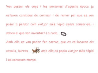 Van passar els anys i les persones d'aquella època ja estaven cansades de caminar i de remar pel que es van posar a pensar com viatjar més ràpid sense cansar-se, i sabeu el que van inventar? La roda.  Amb ella es van poder fer carros, que es col·locaven als cavalls, burros...  amb ells es podia viatjar més ràpid i es cansaven menys.  