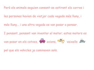 Però els animals seguien cansant-se estirant els carros i les persones havien de viatjar cada vegada més lluny, i més lluny... i una altra vegada es van posar a pensar. I pensant, pensant van inventar el motor; estos motors es van posar en els cotxes,   avions,  vaixells  pel que els vehicles ja caminaven sols.  