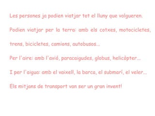 Les persones ja podien viatjar tot el lluny que volgueren. Podien viatjar per la terra: amb els cotxes, motocicletes, trens, bicicletes, camions, autobusos... Per l'aire: amb l'avió, paracaigudes, globus, helicòpter...  I per l'aigua: amb el vaixell, la barca, el submarí, el veler...  Els mitjans de transport van ser un gran invent!  