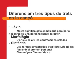 Diferenciem tres tipus de trets en la cançó -  Lèxic Moixa  significa gata en baleàric però per a  nosaltres és una persona sense caràcter.  - Morfològic L’article salat i les contraccions salades - Sintàctic Les formes sintàctiques d’Objecte Directe les  fan amb el pronom personal Damunt jo = Damunt de mi 
