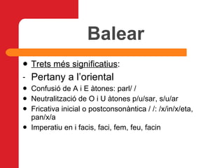 Balear Trets més significatius : Pertany a l’oriental Confusió de A i E àtones: parl/ / Neutralització de O i U àtones p/u/sar, s/u/ar Fricativa inicial o postconsonàntica / /: /x/in/x/eta, pan/x/a Imperatiu en i facis, faci, fem, feu, facin 