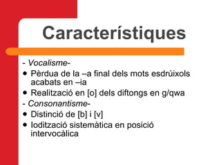 Característiques -  Vocalisme - Pèrdua de la –a final dels mots esdrúixols acabats en –ia Realització en [o] dels diftongs en g/qwa -  Consonantisme - Distinció de [b] i [v] Iodització sistemàtica en posició  intervocàlica  
