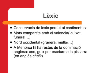 Lèxic Conservació de lèxic perdut al continent: ca Mots compartits amb el valencia( cuixot, funeral…)   Nord occidental (granera, mullar…)   A Menorca hi ha restes de la dominació anglesa: xoc, guix per escriure a la pissarra (en anglés  chalk ) 