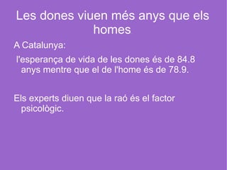 Les dones viuen més anys que els homes . A Catalunya: l'esperança de vida de les dones és de 84.8 anys mentre que el de l'home és de 78.9. Els experts diuen que la raó és el factor psicològic.  