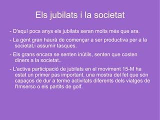 Els jubilats i la societat - D'aquí pocs anys els jubilats seran molts més que ara. - La gent gran haurà de començar a ser productiva per a la societat,i assumir tasques.  - Els grans encara se senten inútils, senten que costen diners a la societat..  - L'activa participació de jubilats en el moviment 15-M ha estat un primer pas important, una mostra del fet que són capaços de dur a terme activitats diferents dels viatges de l'Imserso o els partits de golf.  