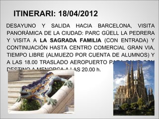 ITINERARI: 18/04/2012
DESAYUNO Y SALIDA HACIA BARCELONA, VISITA
PANORÀMICA DE LA CIUDAD: PARC GÜELL LA PEDRERA
Y VISITA A LA SAGRADA FAMILIA (CON ENTRADA) Y
CONTINUACIÓN HASTA CENTRO COMERCIAL GRAN VIA,
TIEMPO LIBRE (ALMUEZO POR CUENTA DE ALUMNOS) Y
A LAS 18.00 TRASLADO AEROPUERTO PARA SALIR CON
DESTINO A MENORCA A LAS 20.00 h.
 