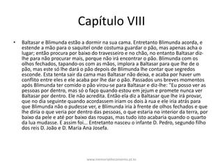 Capítulo VIII
• Baltasar e Blimunda estão a dormir na sua cama. Entretanto Blimunda acorda, e
estende a mão para o saquitel onde costuma guardar o pão, mas apenas acha o
lugar; então procura por baixo do travesseiro e no chão, no entanto Baltasar diz-
lhe para não procurar mais, porque não irá encontrar o pão. Blimunda com os
olhos fechados, tapando-os com as mãos, implora a Baltasar para que lhe de o
pão, mas este só lhe dará o pão depois de Blimunda lhe contar que segredos
esconde. Esta tenta sair da cama mas Baltasar não deixa, e acaba por haver um
conflito entre eles e ele acaba por lhe dar o pão. Passados uns breves momentos
após Blimunda ter comido o pão virou-se para Baltasar e diz-lhe: "Eu posso ver as
pessoas por dentro, mas só o faço quando estou em jejum e promete nunca ver
Baltasar por dentro. Ele não acredita. Então ela diz a Baltasar que lhe irá provar,
que no dia seguinte quando acordassem iriam os dois à rua e ele iria atrás para
que Blimunda não o pudesse ver, e Blimunda iria à frente de olhos fechados e que
lhe diria o que veria por dentro das pessoas, o que estaria no interior da terra, por
baixo da pele e até por baixo das roupas, mas tudo isto acabaria quando o quarto
da lua mudasse. E assim foi... Entretanto nasceu o infante D. Pedro, segundo filho
dos reis D. João e D. Maria Ana Josefa.
www.memorialdoconvento.pt.to
 