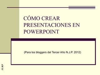 CÓMO CREAR
       PRESENTACIONES EN
       POWERPOINT


       (Para los bloggers del Tercer Año N.J.P. 2012)
SEMP
 
