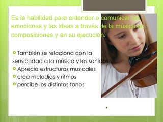 Es la habilidad para entender o comunicar las
emociones y las ideas a través de la música en
composiciones y en su ejecución.

 También   se relaciona con la
sensibilidad a la música y los sonidos.
 Aprecia estructuras musicales
 crea melodías y ritmos
 percibe los distintos tonos
 