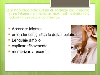 Es la habilidad para utilizar el lenguaje oral y escrito
  para informar, comunicar, persuadir, entretener y
  adquirir nuevos conocimientos.


    Aprender idiomas
    entender el significado de las palabras
    Lenguaje amplio
    explicar eficazmente
    memorizar y recordar
 