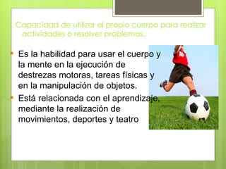 Capacidad de utilizar el propio cuerpo para realizar
  actividades o resolver problemas.

 Es la habilidad para usar el cuerpo y
  la mente en la ejecución de
  destrezas motoras, tareas físicas y
  en la manipulación de objetos.
 Está relacionada con el aprendizaje,
  mediante la realización de
  movimientos, deportes y teatro
 