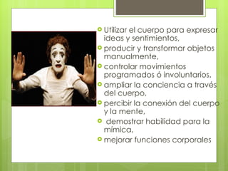  Utilizar
         el cuerpo para expresar
  ideas y sentimientos,
 producir y transformar objetos
  manualmente,
 controlar movimientos
  programados ó involuntarios,
 ampliar la conciencia a través
  del cuerpo,
 percibir la conexión del cuerpo
  y la mente,
 demostrar habilidad para la
  mímica,
 mejorar funciones corporales
 