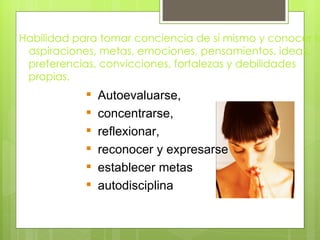 Habilidad para tomar conciencia de sí mismo y conocer la
 aspiraciones, metas, emociones, pensamientos, ideas,
 preferencias, convicciones, fortalezas y debilidades
 propias.
               Autoevaluarse,
               concentrarse,
               reflexionar,
               reconocer y expresarse
               establecer metas
               autodisciplina
 