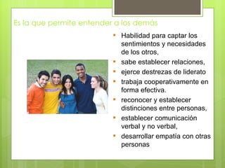 Es la que permite entender a los demás
                           Habilidad para captar los
                            sentimientos y necesidades
                            de los otros,
                           sabe establecer relaciones,
                           ejerce destrezas de liderato
                           trabaja cooperativamente en
                            forma efectiva.
                           reconocer y establecer
                            distinciones entre personas,
                           establecer comunicación
                            verbal y no verbal,
                           desarrollar empatía con otras
                            personas
 