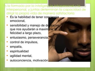 Es la formada por la inteligencia intrapersonal y la
  interpersonal, y juntas determinan la capacidad de
  dirigir la propia vida de manera satisfactoria
   Es la habilidad de tener conciencia
     emocional,
   sensibilidad y manejo de destrezas
     que nos ayudarán a maximizar la
     felicidad a largo plazo,
   entusiasmo, perseverancia,
   control de impulsos,
   empatía,
   espiritualidad
   agilidad mental,
   autoconciencia, motivación
 