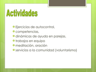  Ejercicios de autocontrol,
 competencias,
 dinámicas de ayuda en parejas,
 trabajos en equipo
 meditación, oración
 servicios a la comunidad (voluntarismo)
 