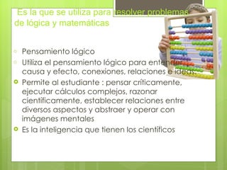 Es la que se utiliza para resolver problemas
de lógica y matemáticas


o   Pensamiento lógico
o   Utiliza el pensamiento lógico para entender
    causa y efecto, conexiones, relaciones e ideas.
   Permite al estudiante : pensar críticamente,
    ejecutar cálculos complejos, razonar
    científicamente, establecer relaciones entre
    diversos aspectos y abstraer y operar con
    imágenes mentales
   Es la inteligencia que tienen los científicos
 