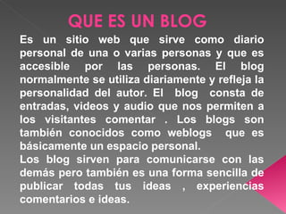 QUE ES UN BLOG
Es un sitio web que sirve como diario
personal de una o varias personas y que es
accesible por las personas. El blog
normalmente se utiliza diariamente y refleja la
personalidad del autor. El blog consta de
entradas, videos y audio que nos permiten a
los visitantes comentar . Los blogs son
también conocidos como weblogs que es
básicamente un espacio personal.
Los blog sirven para comunicarse con las
demás pero también es una forma sencilla de
publicar todas tus ideas , experiencias
comentarios e ideas.
 