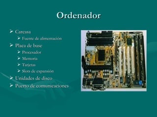 Ordenador
 Carcasa
    Fuente de alimentación
 Placa de base
      Procesador
      Memoria
      Tarjetas
      Slots de expansión
 Unidades de disco
 Puerto de comunicaciones
 