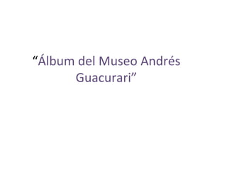 “Álbum del Museo Andrés
      Guacurari”
 
