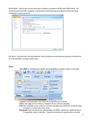 Word Option – Opcion que le prove word para configurar su programa de Microsoft Office Word.  Son 
comandos que le permiten establecer unos formatos previos para que el programa siempre los tenga 
establecido a la hora de abrirlo. 

 

 

 

 

 

 

 

 

 

 

Exit Word – Comando para salir del programa. Este le proveerá unas pantallas para guardar el documento 
ya se haya editado o se haya creado nuevo. 

 

Home  
               New Slide es utilizado para añadir nuevas plantillas al trabajo según se necesiten.




              Layout es utilizado para crear forma de la plantilla que se desea.
              Paste, cut, copy son los mismos comandos de las versiones pasadas.
              Font este comando se usa como las versiones pasadas para cambiarle el tipo de letra,
                   el tamaño, el color entre otras cosas.
              Paragraph Aquí encontrara los subcomandos de Bullet, numéricos, justificaciones a
                   la izquierda, centro y derecha, También encontrara la organización en orden
                                                                                                          9
 
 