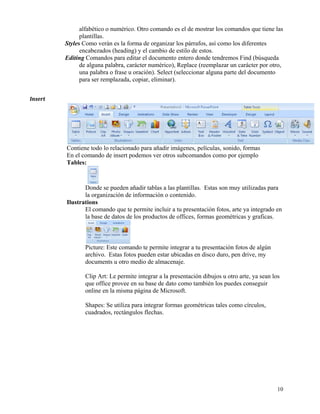 alfabético o numérico. Otro comando es el de mostrar los comandos que tiene las
                 plantillas.
           Styles Como verán es la forma de organizar los párrafos, así como los diferentes
                 encabezados (heading) y el cambio de estilo de estos.
           Editing Comandos para editar el documento entero donde tendremos Find (búsqueda
                 de alguna palabra, carácter numérico), Replace (reemplazar un carácter por otro,
                 una palabra o frase u oración). Select (seleccionar alguna parte del documento
                 para ser remplazada, copiar, eliminar).


Insert  




           Contiene todo lo relacionado para añadir imágenes, películas, sonido, formas
           En el comando de insert podemos ver otros subcomandos como por ejemplo
           Tables:



                  Donde se pueden añadir tablas a las plantillas. Estas son muy utilizadas para
                  la organización de información o contenido.
           Ilustrations
                  El comando que te permite incluir a tu presentación fotos, arte ya integrado en
                  la base de datos de los productos de offices, formas geométricas y graficas.



                  Picture: Este comando te permite integrar a tu presentación fotos de algún
                  archivo. Estas fotos pueden estar ubicadas en disco duro, pen drive, my
                  documents u otro medio de almacenaje.

                  Clip Art: Le permite integrar a la presentación dibujos u otro arte, ya sean los
                  que office provee en su base de dato como también los puedes conseguir
                  online en la misma página de Microsoft.

                  Shapes: Se utiliza para integrar formas geométricas tales como círculos,
                  cuadrados, rectángulos flechas.




                                                                                                 10
 
 
