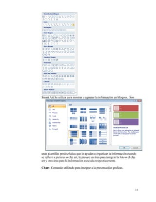 Smart Art Se utiliza para mostrar o agrupar la información en bloques. Son




    unas plantillas prediseñadas que le ayudan a organizar la información cuando
    se refiere a pictures o clip art, le provee un área para integrar la foto o el clip
    art y otra área para la información asociada respectivamente.

    Chart: Comando utilizado para integrar a la presentación graficas.




                                                                                      11
 
 