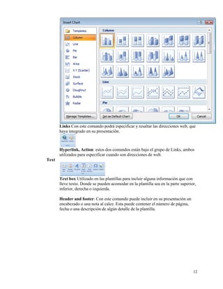 Links Con este comando podrá especificar y resaltar las direcciones web, que
           haya integrado en su presentación.



           Hyperlink, Action: estos dos comandos están bajo el grupo de Links, ambos
           utilizados para especificar cuando son direcciones de web.
    Text



           Text box Utilizado en las plantillas para incluir alguna información que con
           lleve texto. Donde se pueden acomodar en la plantilla sea en la parte superior,
           inferior, derecha o izquierda.

           Header and footer: Con este comando puede incluir en su presentación un
           encabezado o una nota al calce. Esta puede contener el número de página,
           fecha o una descripción de algún detalle de la plantilla.




                                                                                        12
 
 